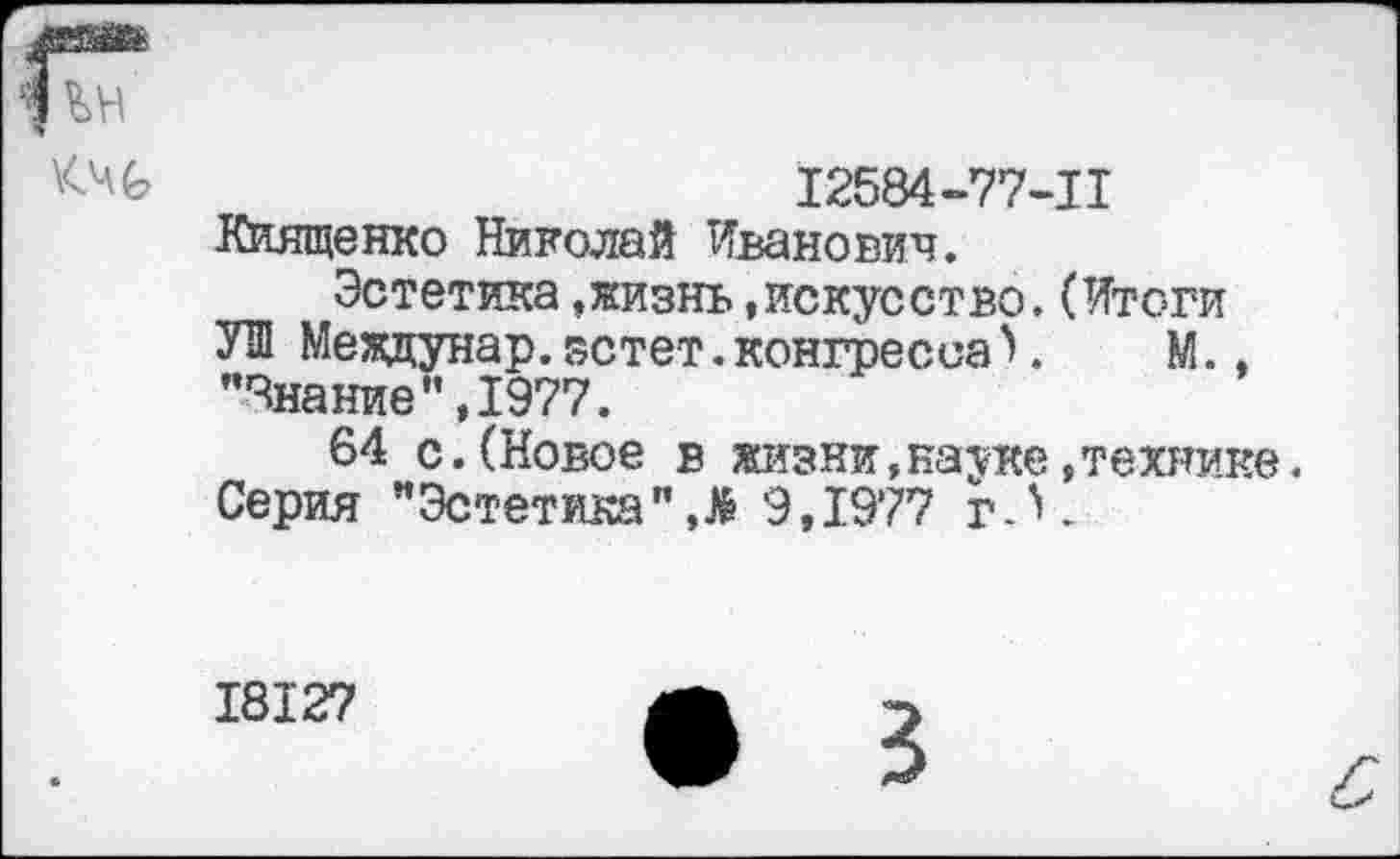 ﻿12584-77-11
Киященко Николай Иванович.
Эстетика »жизнь »искусство.(Итоги УШ Меадунар.зстет.конгресса>. М., "Знание",1977.
64 с.(Новое в жизни,науке»технике. Серия "Эстетика"Л 9,1977 г А.
18127